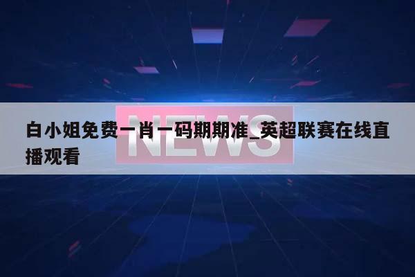 白小姐免费一肖一码期期准_英超联赛在线直播观看