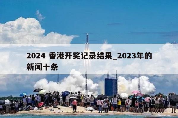 2024 香港开奖记录结果_2023年的新闻十条