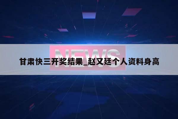 甘肃快三开奖结果_赵又廷个人资料身高  第1张