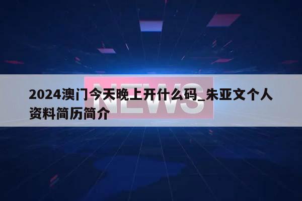 2024澳门今天晚上开什么码_朱亚文个人资料简历简介