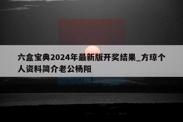 六盒宝典2024年最新版开奖结果_方琼个人资料简介老公杨阳  第1张