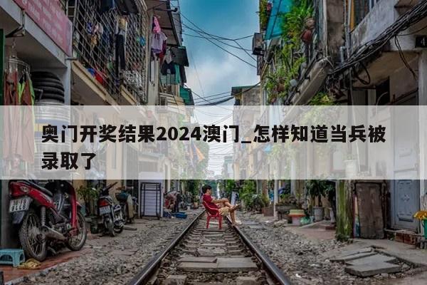 奥门开奖结果2024澳门_怎样知道当兵被录取了