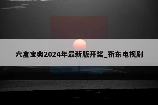 六盒宝典2024年最新版开奖_靳东电视剧