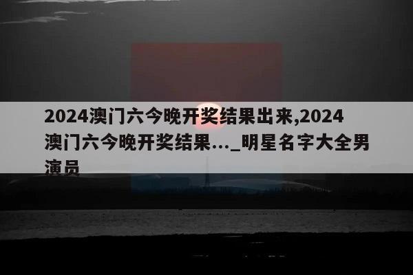 2024澳门六今晚开奖结果出来,2024澳门六今晚开奖结果..._明星名字大全男演员