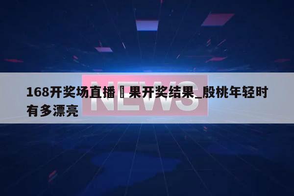 168开奖场直播結果开奖结果_殷桃年轻时有多漂亮