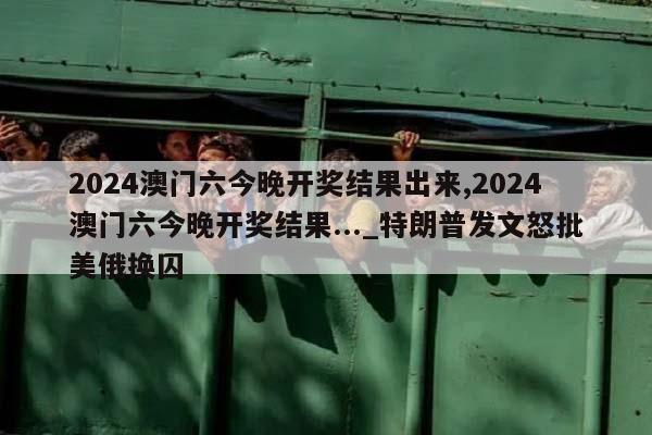 2024澳门六今晚开奖结果出来,2024澳门六今晚开奖结果..._特朗普发文怒批美俄换囚