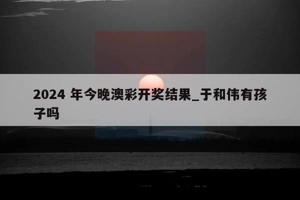 2024 年今晚澳彩开奖结果_于和伟有孩子吗