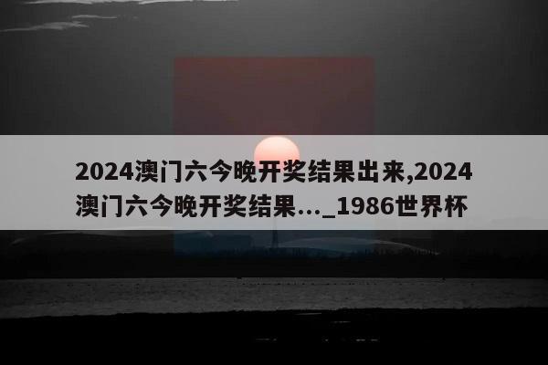 2024澳门六今晚开奖结果出来,2024澳门六今晚开奖结果..._1986世界杯