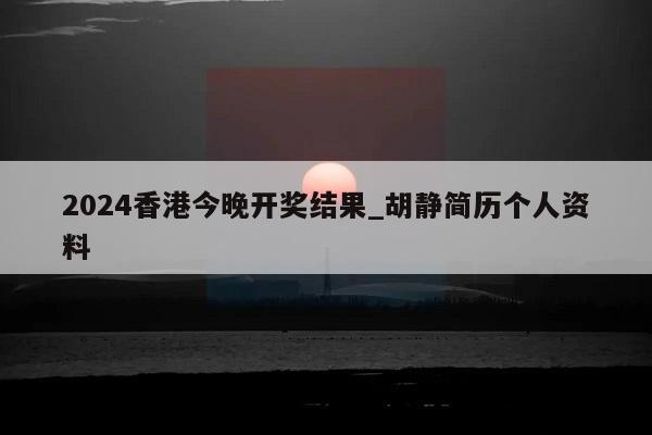 2024香港今晚开奖结果_胡静简历个人资料  第1张