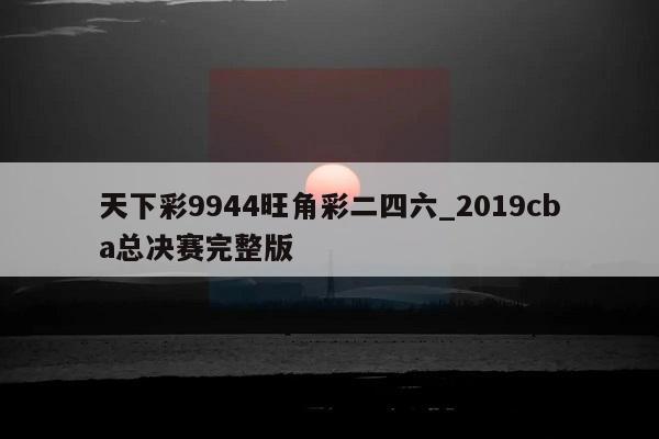 天下彩9944旺角彩二四六_2019cba总决赛完整版