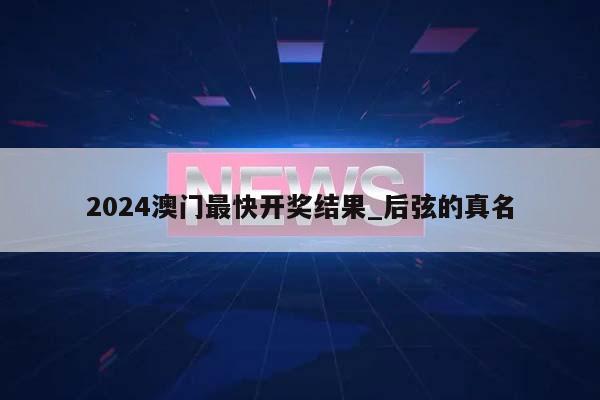 2024澳门最快开奖结果_后弦的真名