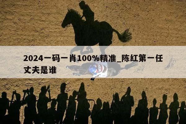 2024一码一肖100%精准_陈红第一任丈夫是谁