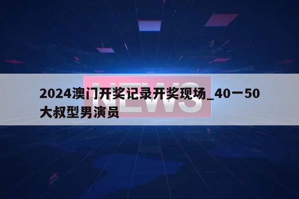 2024澳门开奖记录开奖现场_40一50大叔型男演员