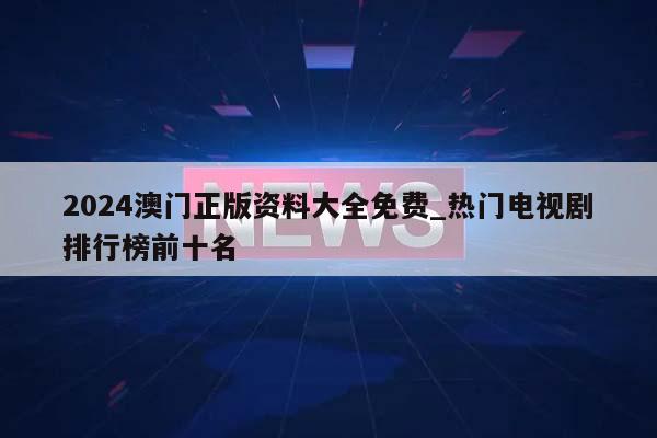 2024澳门正版资料大全免费_热门电视剧排行榜前十名