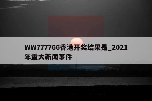 WW777766香港开奖结果是_2021年重大新闻事件  第1张