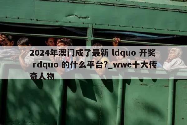 2024年澳门成了最新 ldquo 开奖 rdquo 的什么平台?_wwe十大传奇人物