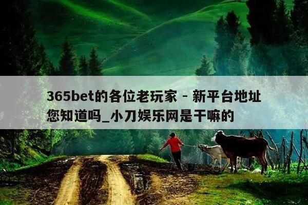 365bet的各位老玩家 - 新平台地址您知道吗_小刀娱乐网是干嘛的