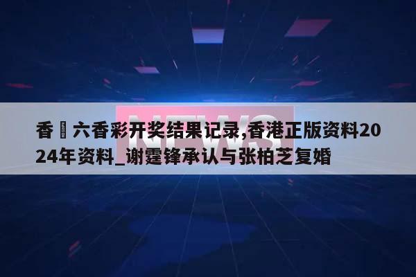 香淃六香彩开奖结果记录,香港正版资料2024年资料_谢霆锋承认与张柏芝复婚