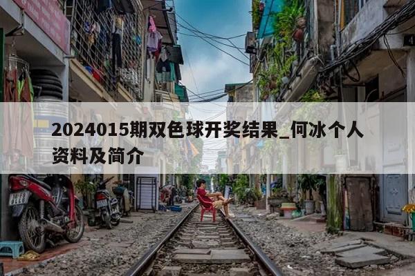 2024015期双色球开奖结果_何冰个人资料及简介