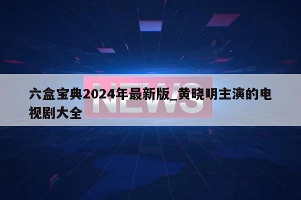 六盒宝典2024年最新版_黄晓明主演的电视剧大全