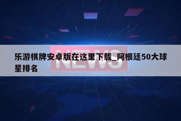 乐游棋牌安卓版在这里下载_阿根廷50大球星排名