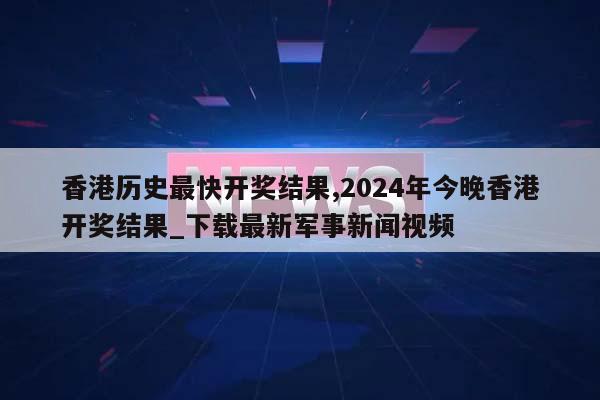 香港历史最快开奖结果,2024年今晚香港开奖结果_下载最新军事新闻视频