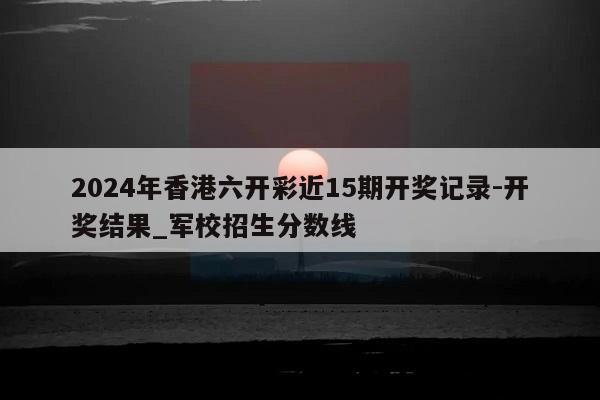 2024年香港六开彩近15期开奖记录-开奖结果_军校招生分数线