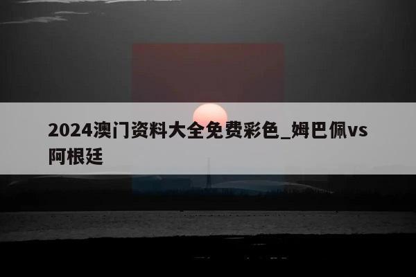 2024澳门资料大全免费彩色_姆巴佩vs阿根廷