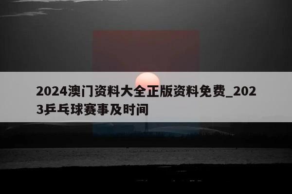 2024澳门资料大全正版资料免费_2023乒乓球赛事及时间