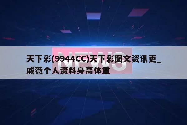 天下彩(9944CC)天下彩图文资讯更_戚薇个人资料身高体重