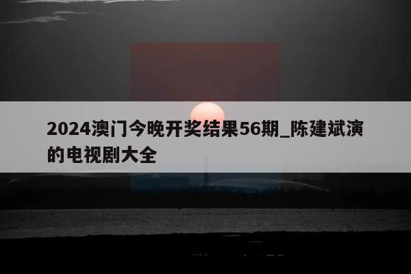 2024澳门今晚开奖结果56期_陈建斌演的电视剧大全