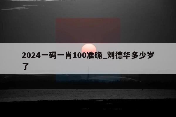 2024一码一肖100准确_刘德华多少岁了