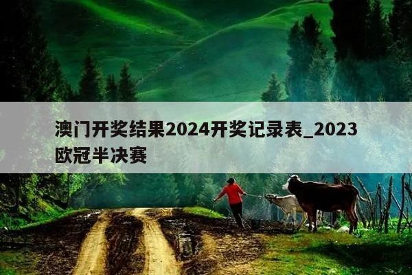 澳门开奖结果2024开奖记录表_2023欧冠半决赛