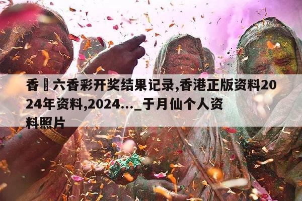 香淃六香彩开奖结果记录,香港正版资料2024年资料,2024..._于月仙个人资料照片