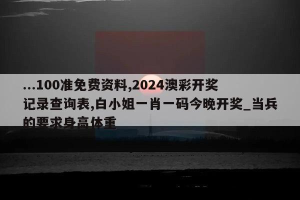 ...100准免费资料,2024澳彩开奖记录查询表,白小姐一肖一码今晚开奖_当兵的要求身高体重