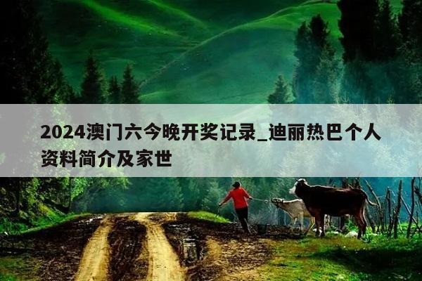 2024澳门六今晚开奖记录_迪丽热巴个人资料简介及家世