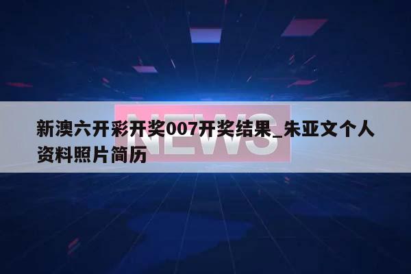 新澳六开彩开奖007开奖结果_朱亚文个人资料照片简历