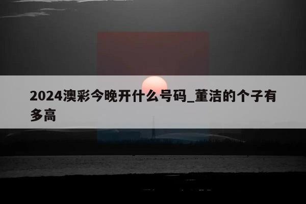 2024澳彩今晚开什么号码_董洁的个子有多高