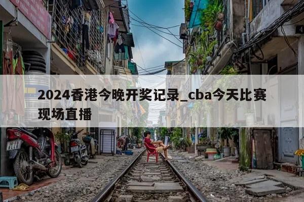 2024香港今晚开奖记录_cba今天比赛现场直播