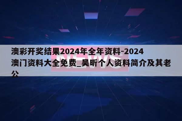 澳彩开奖结果2024年全年资料-2024澳门资料大全免费_吴昕个人资料简介及其老公