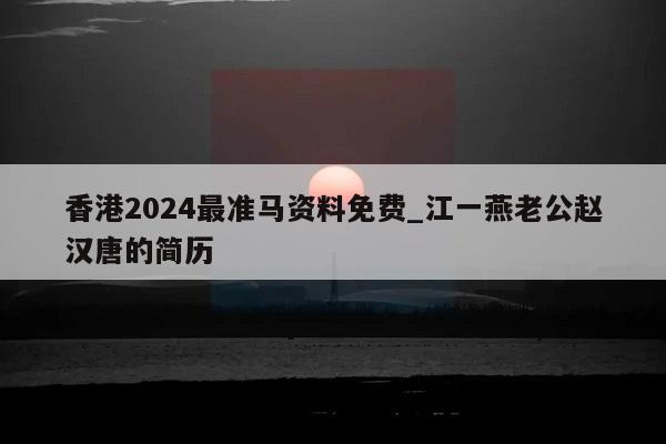 香港2024最准马资料免费_江一燕老公赵汉唐的简历