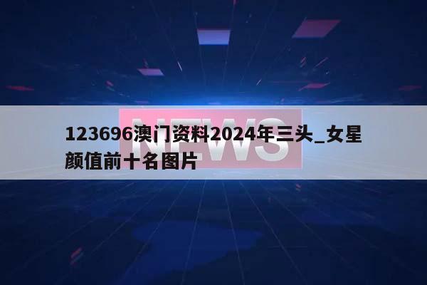 123696澳门资料2024年三头_女星颜值前十名图片