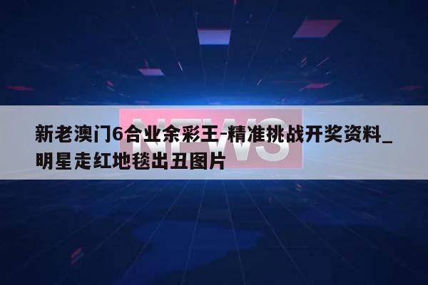 新老澳门6合业余彩王-精准挑战开奖资料_明星走红地毯出丑图片