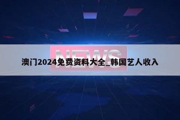 澳门2024免费资料大全_韩国艺人收入  第1张