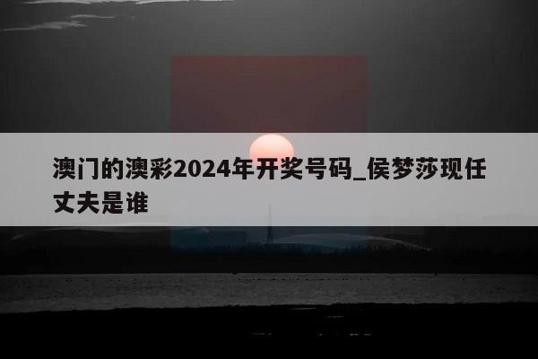 澳门的澳彩2024年开奖号码_侯梦莎现任丈夫是谁