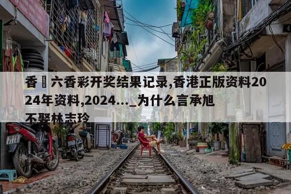 香淃六香彩开奖结果记录,香港正版资料2024年资料,2024..._为什么言承旭不娶林志玲