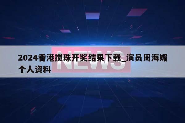 2024香港搅珠开奖结果下载_演员周海媚个人资料