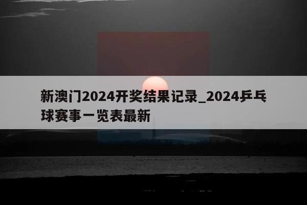 新澳门2024开奖结果记录_2024乒乓球赛事一览表最新