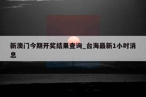 新澳门今期开奖结果查询_台海最新1小时消息