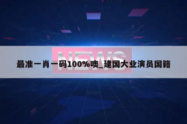 最准一肖一码100%噢_建国大业演员国籍